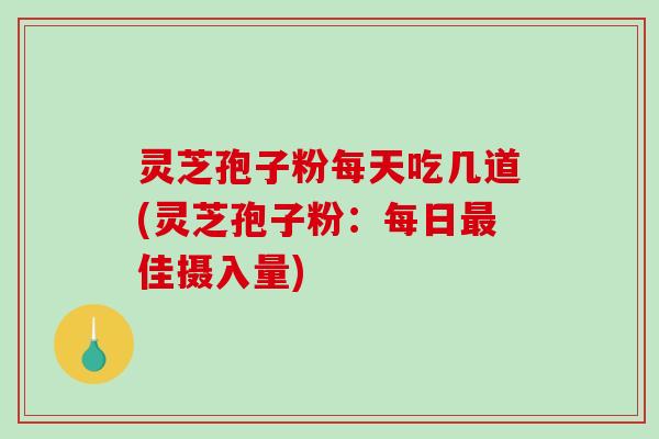灵芝孢子粉每天吃几道(灵芝孢子粉：每日最佳摄入量)