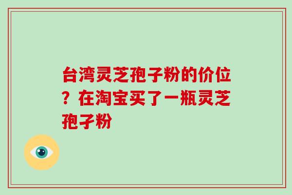 台湾灵芝孢子粉的价位？在淘宝买了一瓶灵芝孢孑粉
