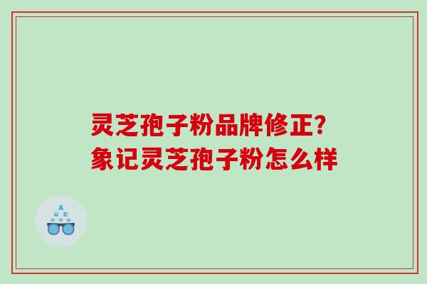 灵芝孢子粉品牌修正？象记灵芝孢子粉怎么样