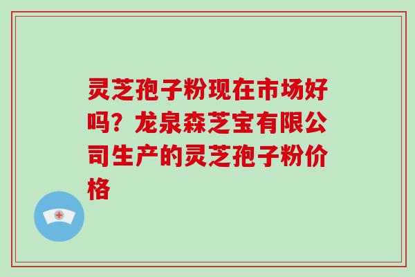 灵芝孢子粉现在市场好吗？龙泉森芝宝有限公司生产的灵芝孢子粉价格