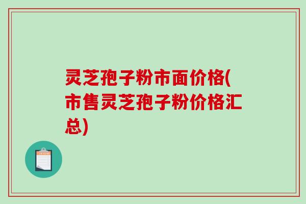 灵芝孢子粉市面价格(市售灵芝孢子粉价格汇总)