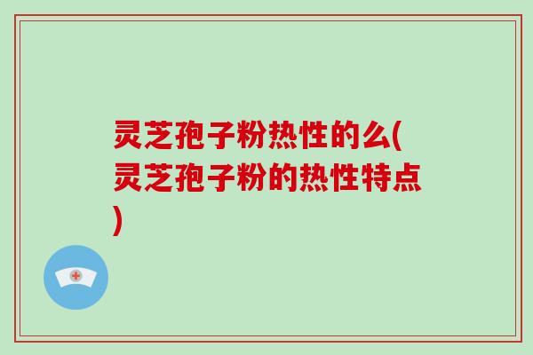 灵芝孢子粉热性的么(灵芝孢子粉的热性特点)