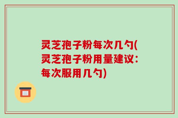 灵芝孢子粉每次几勺(灵芝孢子粉用量建议：每次服用几勺)