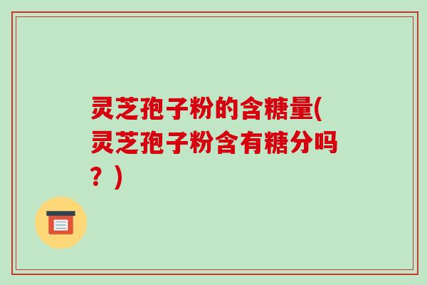 灵芝孢子粉的含糖量(灵芝孢子粉含有糖分吗？)