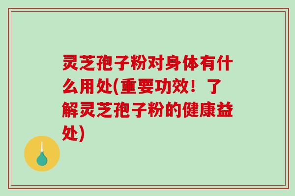 灵芝孢子粉对身体有什么用处(重要功效！了解灵芝孢子粉的健康益处)