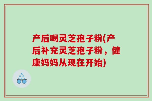 产后喝灵芝孢子粉(产后补充灵芝孢子粉，健康妈妈从现在开始)