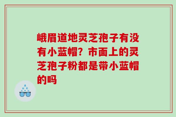 峨眉道地灵芝孢子有没有小蓝帽？市面上的灵芝孢子粉都是带小蓝帽的吗