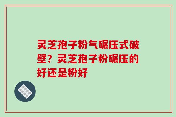 灵芝孢子粉气碾压式破壁？灵芝孢子粉碾压的好还是粉好
