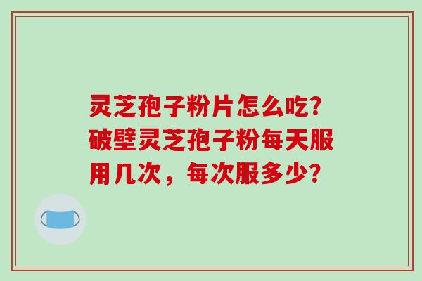 灵芝孢子粉片怎么吃？破壁灵芝孢子粉每天服用几次，每次服多少？
