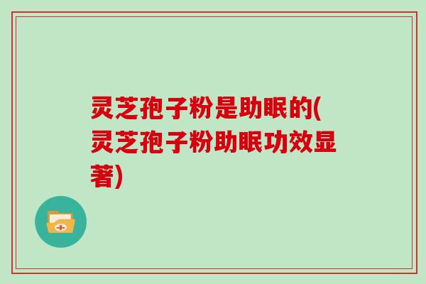 灵芝孢子粉是助眠的(灵芝孢子粉助眠功效显著)