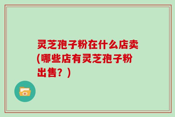 灵芝孢子粉在什么店卖(哪些店有灵芝孢子粉出售？)