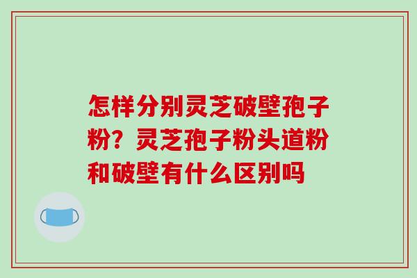 怎样分别灵芝破壁孢子粉？灵芝孢子粉头道粉和破壁有什么区别吗