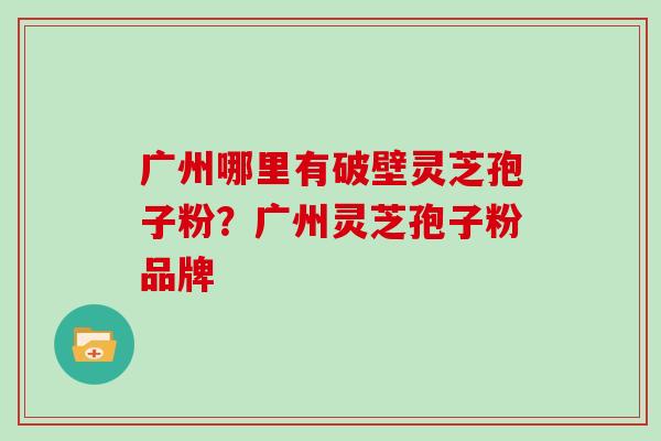 广州哪里有破壁灵芝孢子粉？广州灵芝孢子粉品牌