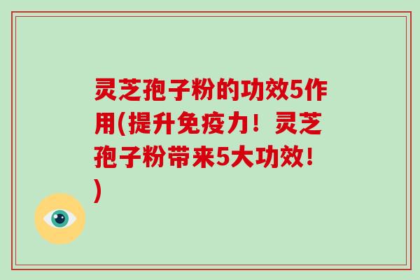 灵芝孢子粉的功效5作用(提升免疫力！灵芝孢子粉带来5大功效！)
