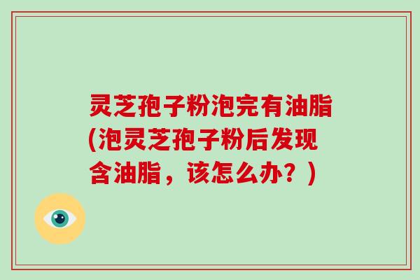 灵芝孢子粉泡完有油脂(泡灵芝孢子粉后发现含油脂，该怎么办？)