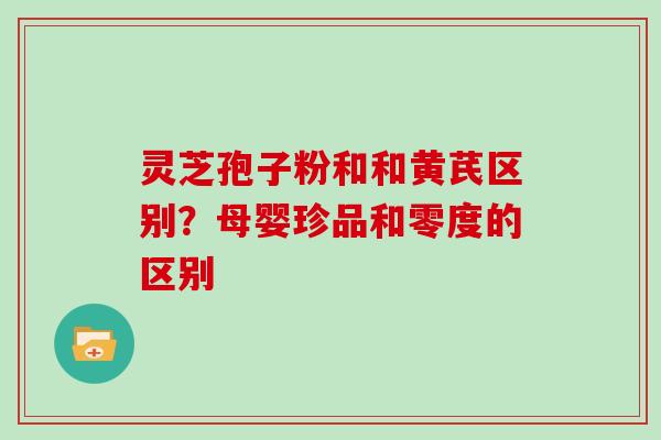 灵芝孢子粉和和黄芪区别？母婴珍品和零度的区别