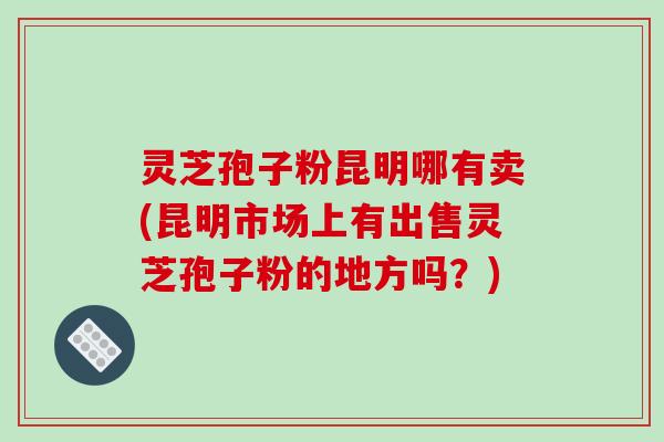 灵芝孢子粉昆明哪有卖(昆明市场上有出售灵芝孢子粉的地方吗？)