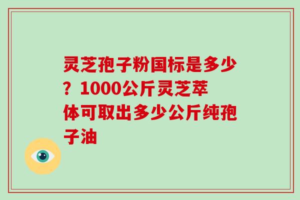 灵芝孢子粉国标是多少？1000公斤灵芝萃体可取出多少公斤纯孢子油