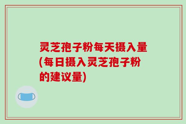 灵芝孢子粉每天摄入量(每日摄入灵芝孢子粉的建议量)