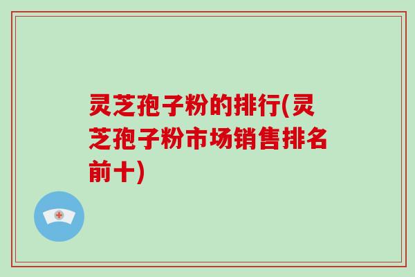 灵芝孢子粉的排行(灵芝孢子粉市场销售排名前十)