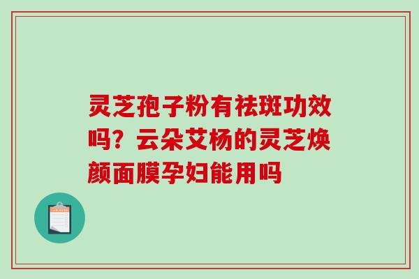 灵芝孢子粉有祛斑功效吗？云朵艾杨的灵芝焕颜面膜孕妇能用吗