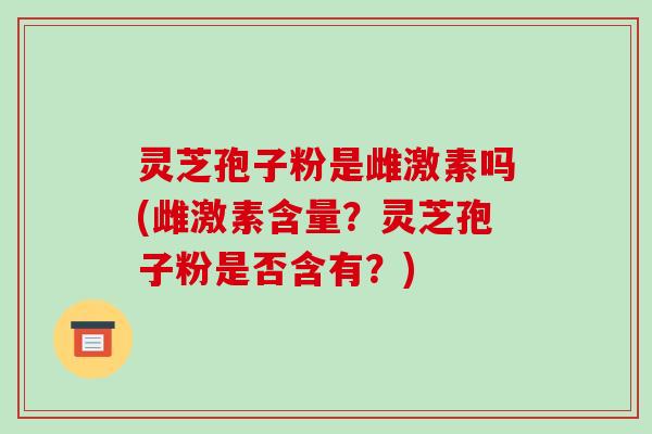 灵芝孢子粉是雌激素吗(雌激素含量？灵芝孢子粉是否含有？)