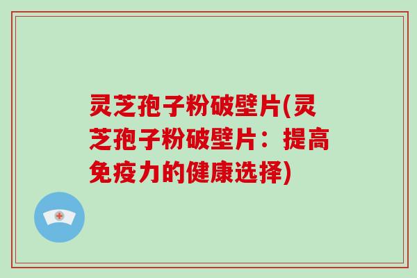 灵芝孢子粉破壁片(灵芝孢子粉破壁片：提高免疫力的健康选择)