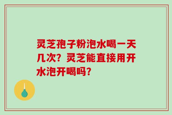 灵芝孢子粉泡水喝一天几次？灵芝能直接用开水泡开喝吗？