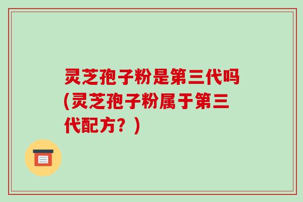 灵芝孢子粉是第三代吗(灵芝孢子粉属于第三代配方？)