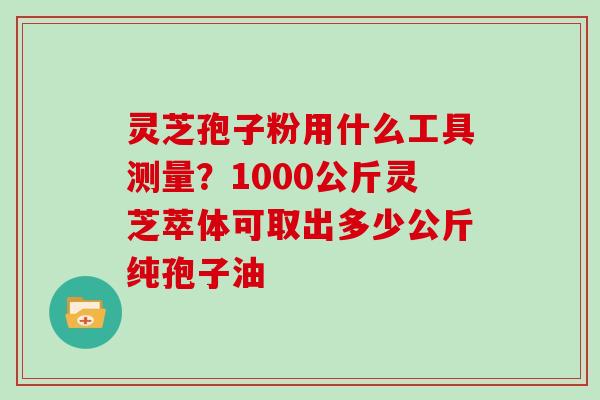 灵芝孢子粉用什么工具测量？1000公斤灵芝萃体可取出多少公斤纯孢子油