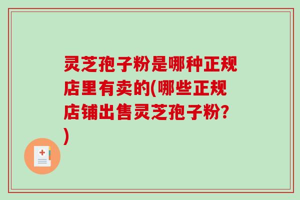 灵芝孢子粉是哪种正规店里有卖的(哪些正规店铺出售灵芝孢子粉？)