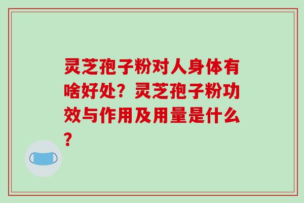 灵芝孢子粉对人身体有啥好处？灵芝孢子粉功效与作用及用量是什么？