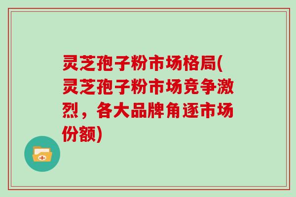 灵芝孢子粉市场格局(灵芝孢子粉市场竞争激烈，各大品牌角逐市场份额)