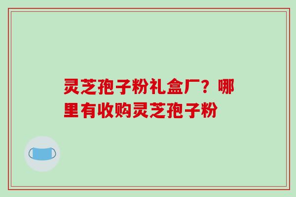 灵芝孢子粉礼盒厂？哪里有收购灵芝孢子粉