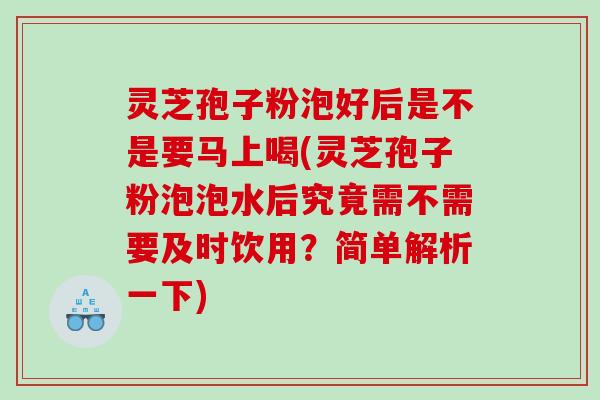 灵芝孢子粉泡好后是不是要马上喝(灵芝孢子粉泡泡水后究竟需不需要及时饮用？简单解析一下)