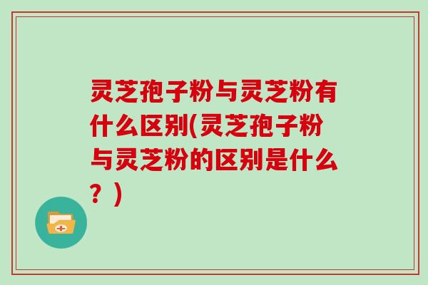灵芝孢子粉与灵芝粉有什么区别(灵芝孢子粉与灵芝粉的区别是什么？)