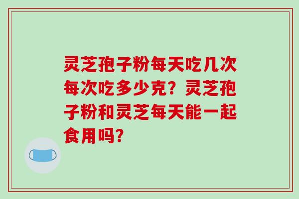 灵芝孢子粉每天吃几次每次吃多少克？灵芝孢子粉和灵芝每天能一起食用吗？