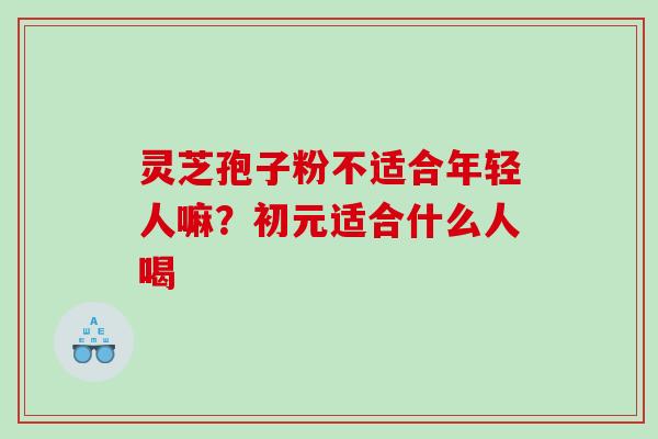 灵芝孢子粉不适合年轻人嘛？初元适合什么人喝