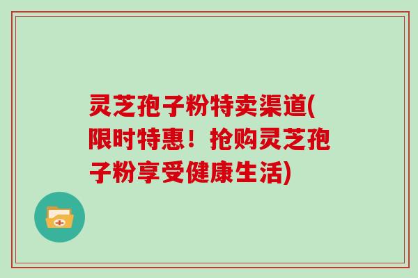 灵芝孢子粉特卖渠道(限时特惠！抢购灵芝孢子粉享受健康生活)