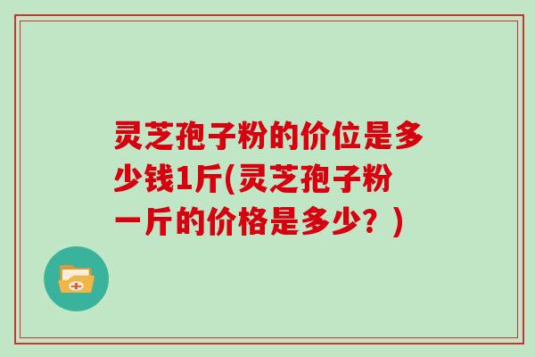 灵芝孢子粉的价位是多少钱1斤(灵芝孢子粉一斤的价格是多少？)