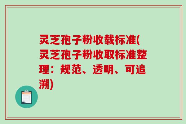 灵芝孢子粉收载标准(灵芝孢子粉收取标准整理：规范、透明、可追溯)
