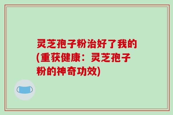 灵芝孢子粉治好了我的(重获健康：灵芝孢子粉的神奇功效)