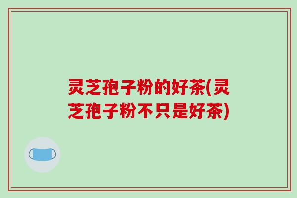 灵芝孢子粉的好茶(灵芝孢子粉不只是好茶)