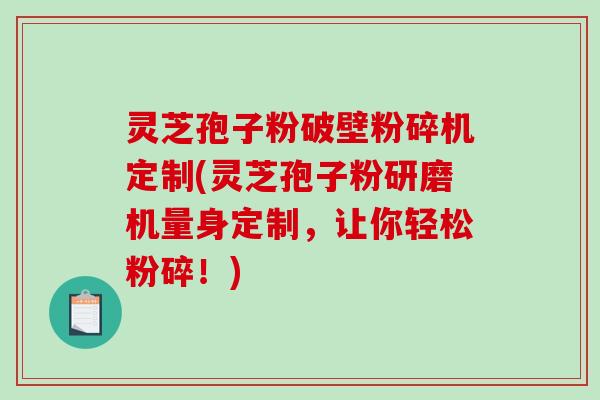 灵芝孢子粉破壁粉碎机定制(灵芝孢子粉研磨机量身定制，让你轻松粉碎！)