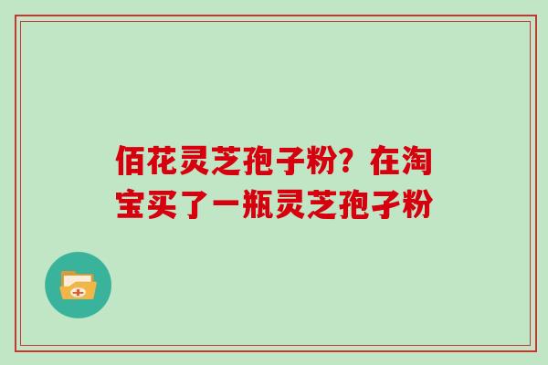佰花灵芝孢子粉？在淘宝买了一瓶灵芝孢孑粉