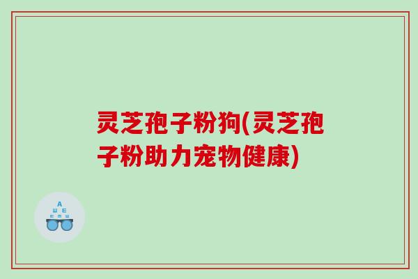 灵芝孢子粉狗(灵芝孢子粉助力宠物健康)