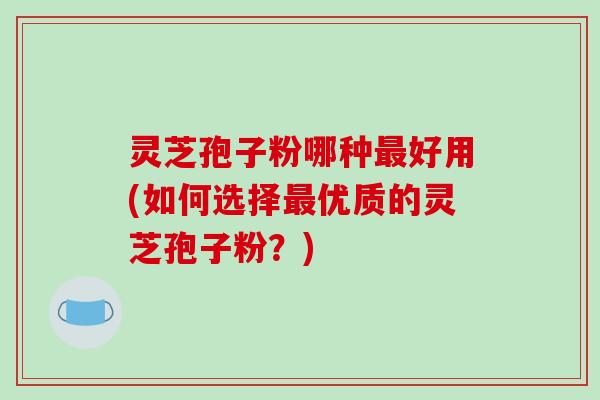 灵芝孢子粉哪种最好用(如何选择最优质的灵芝孢子粉？)