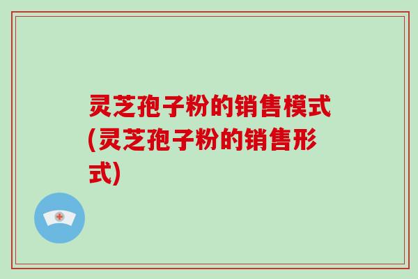 灵芝孢子粉的销售模式(灵芝孢子粉的销售形式)