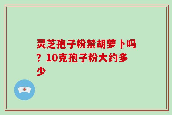 灵芝孢子粉禁胡萝卜吗？10克孢子粉大约多少