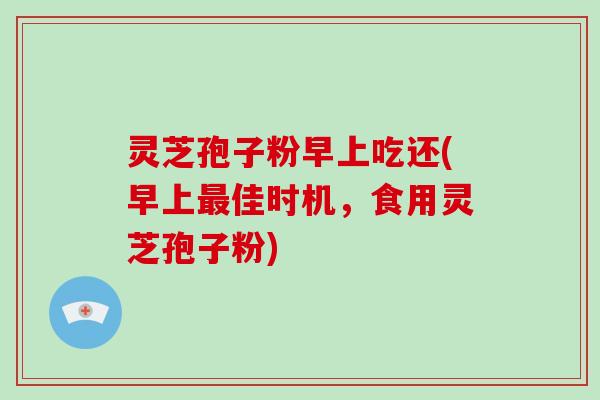 灵芝孢子粉早上吃还(早上最佳时机，食用灵芝孢子粉)